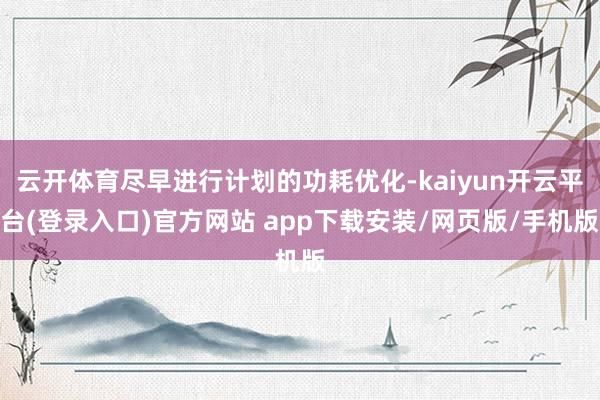 云开体育尽早进行计划的功耗优化-kaiyun开云平台(登录入口)官方网站 app下载安装/网页版/手机版