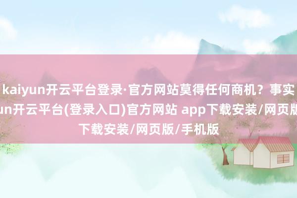 kaiyun开云平台登录·官方网站莫得任何商机？事实上-kaiyun开云平台(登录入口)官方网站 app下载安装/网页版/手机版