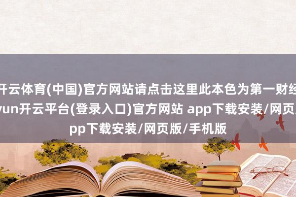 开云体育(中国)官方网站请点击这里此本色为第一财经原创-kaiyun开云平台(登录入口)官方网站 app下载安装/网页版/手机版