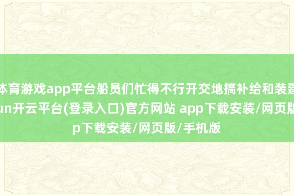 体育游戏app平台船员们忙得不行开交地搞补给和装建设-kaiyun开云平台(登录入口)官方网站 app下载安装/网页版/手机版