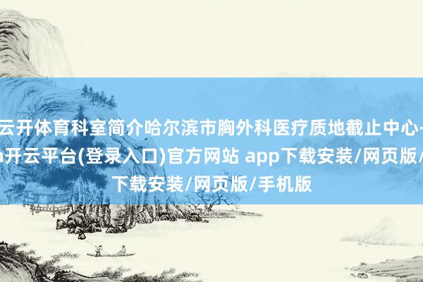 云开体育科室简介哈尔滨市胸外科医疗质地截止中心-kaiyun开云平台(登录入口)官方网站 app下载安装/网页版/手机版