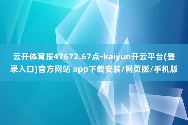 云开体育报47672.67点-kaiyun开云平台(登录入口)官方网站 app下载安装/网页版/手机版