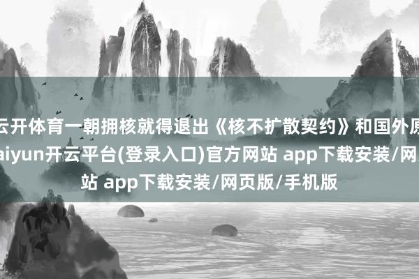 云开体育一朝拥核就得退出《核不扩散契约》和国外原子能机构-kaiyun开云平台(登录入口)官方网站 app下载安装/网页版/手机版