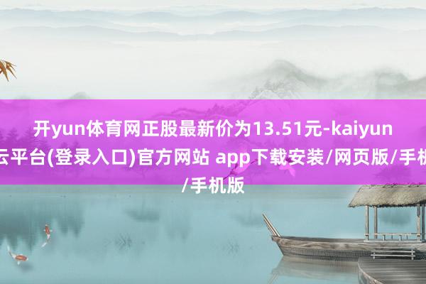 开yun体育网正股最新价为13.51元-kaiyun开云平台(登录入口)官方网站 app下载安装/网页版/手机版