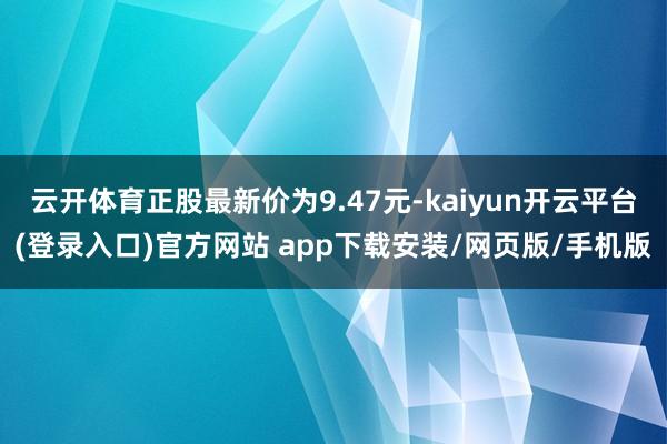 云开体育正股最新价为9.47元-kaiyun开云平台(登录入口)官方网站 app下载安装/网页版/手机版