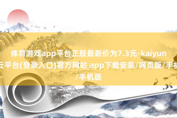 体育游戏app平台正股最新价为7.3元-kaiyun开云平台(登录入口)官方网站 app下载安装/网页版/手机版